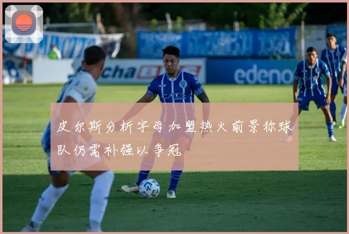皮尔斯分析字母加盟热火前景称球队仍需补强以争冠