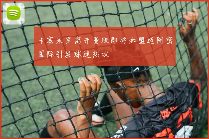 卡塞米罗离开曼联即将加盟迈阿密国际引发球迷热议