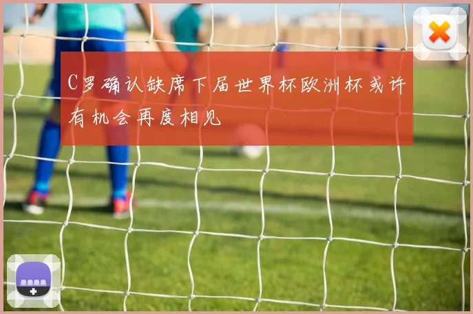 C罗确认缺席下届世界杯欧洲杯或许有机会再度相见