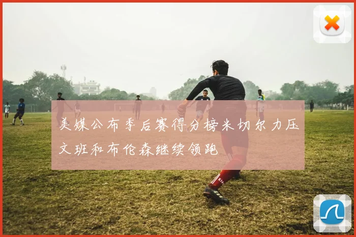 美媒公布季后赛得分榜米切尔力压文班和布伦森继续领跑
