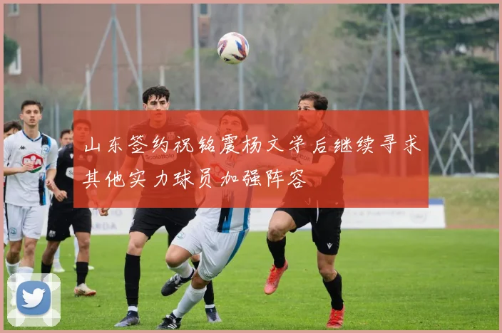 山东签约祝铭震杨文学后继续寻求其他实力球员加强阵容