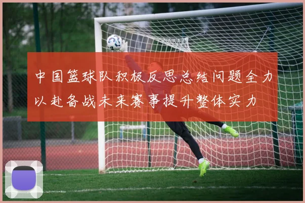 中国篮球队积极反思总结问题全力以赴备战未来赛事提升整体实力