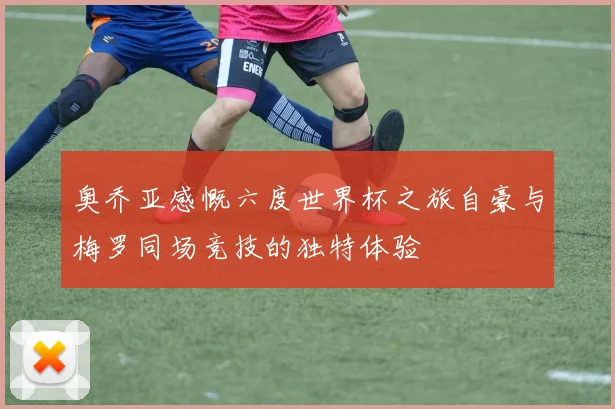 奥乔亚感慨六度世界杯之旅自豪与梅罗同场竞技的独特体验