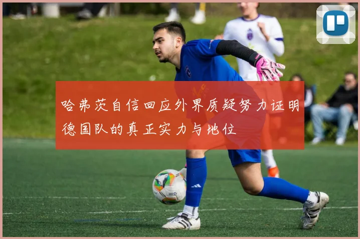 哈弗茨自信回应外界质疑努力证明德国队的真正实力与地位