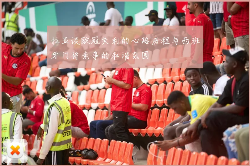 拉亚谈欧冠失利的心路历程与西班牙门将竞争的和谐氛围