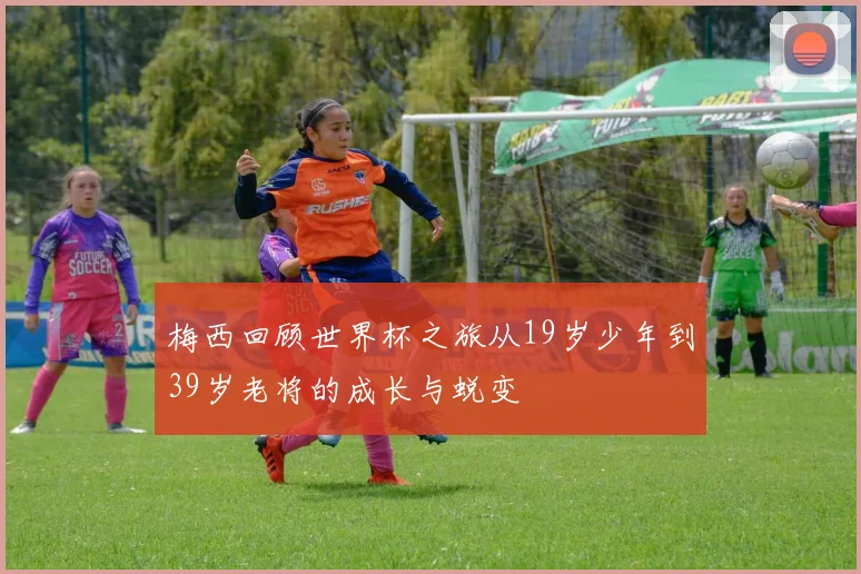 梅西回顾世界杯之旅从19岁少年到39岁老将的成长与蜕变