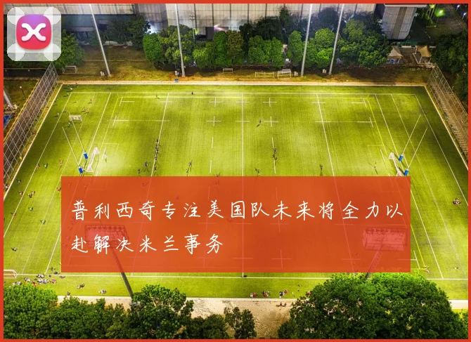 普利西奇专注美国队未来将全力以赴解决米兰事务
